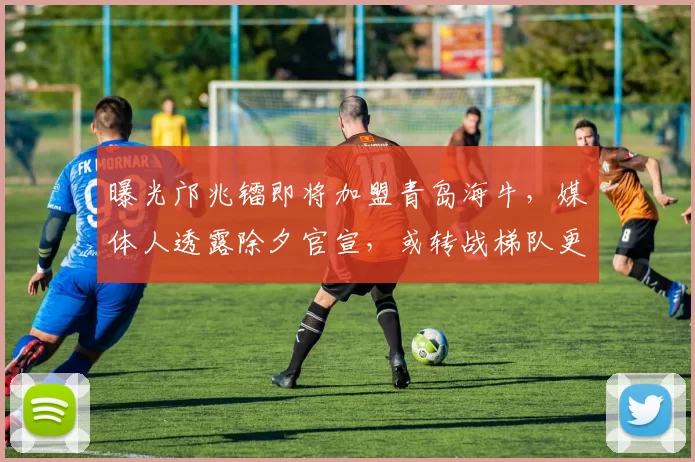 曝光邝兆镭即将加盟青岛海牛，媒体人透露除夕官宣，或转战梯队更适合_苗原_比赛_联赛