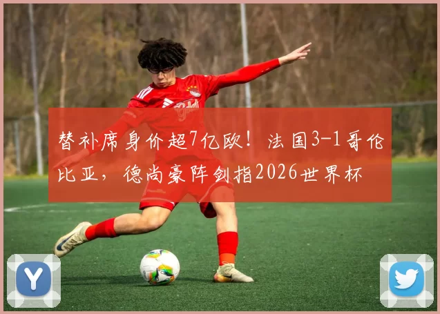 替补席身价超7亿欧！法国3-1哥伦比亚，德尚豪阵剑指2026世界杯