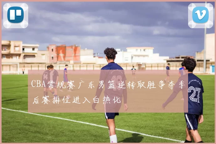 CBA常规赛广东男篮逆转取胜争夺季后赛排位进入白热化