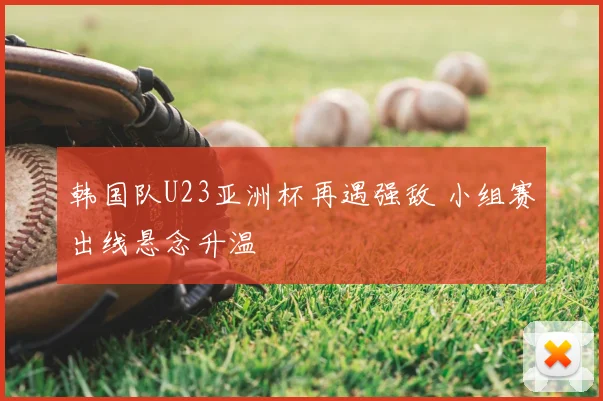 韩国队U23亚洲杯再遇强敌 小组赛出线悬念升温