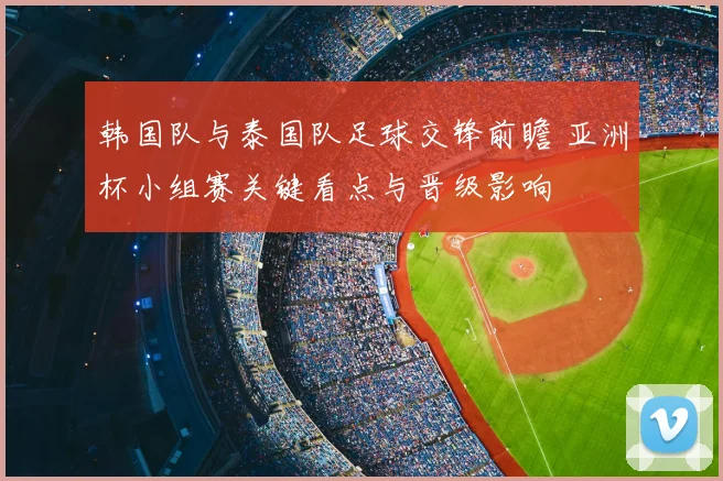 韩国队与泰国队足球交锋前瞻 亚洲杯小组赛关键看点与晋级影响