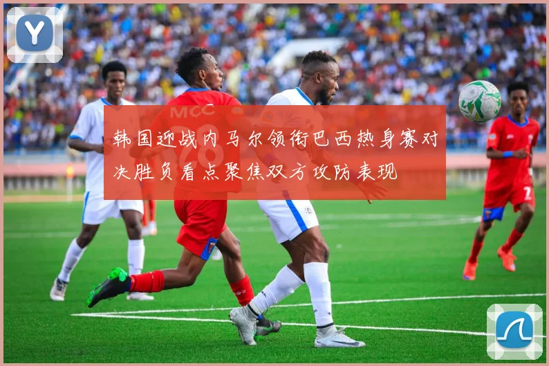 韩国迎战内马尔领衔巴西热身赛对决胜负看点聚焦双方攻防表现
