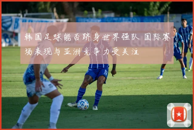 韩国足球能否跻身世界强队 国际赛场表现与亚洲竞争力受关注
