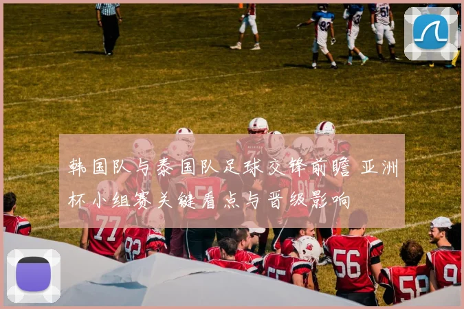 韩国队与泰国队足球交锋前瞻 亚洲杯小组赛关键看点与晋级影响