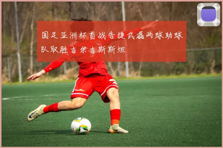 国足亚洲杯首战告捷武磊两球助球队取胜吉尔吉斯斯坦