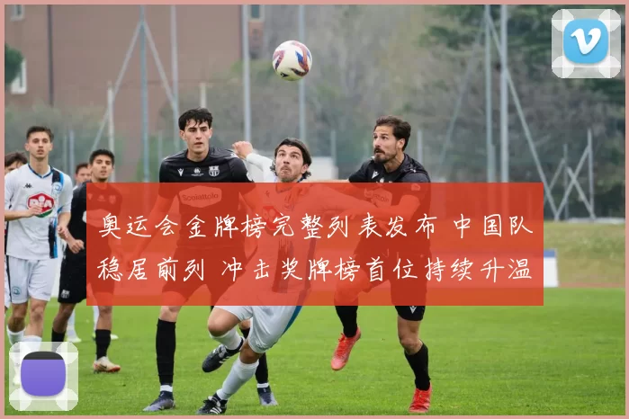 奥运会金牌榜完整列表发布 中国队稳居前列 冲击奖牌榜首位持续升温