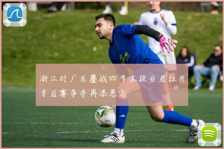 浙江对广东鏖战四节末段分差拉开季后赛争夺再添悬念