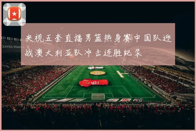 央视五套直播男篮热身赛中国队迎战澳大利亚队冲击连胜纪录