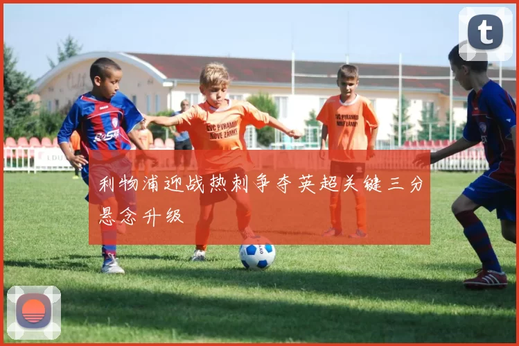 利物浦迎战热刺争夺英超关键三分悬念升级