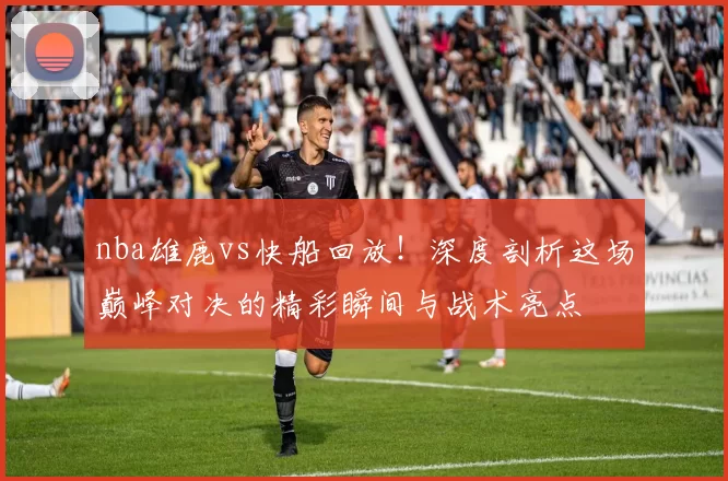 nba雄鹿vs快船回放！深度剖析这场巅峰对决的精彩瞬间与战术亮点