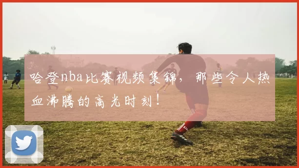 哈登nba比赛视频集锦，那些令人热血沸腾的高光时刻！