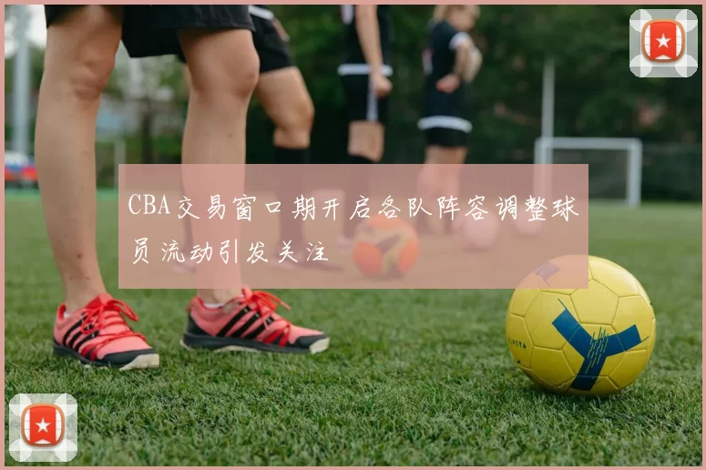 CBA交易窗口期开启各队阵容调整球员流动引发关注