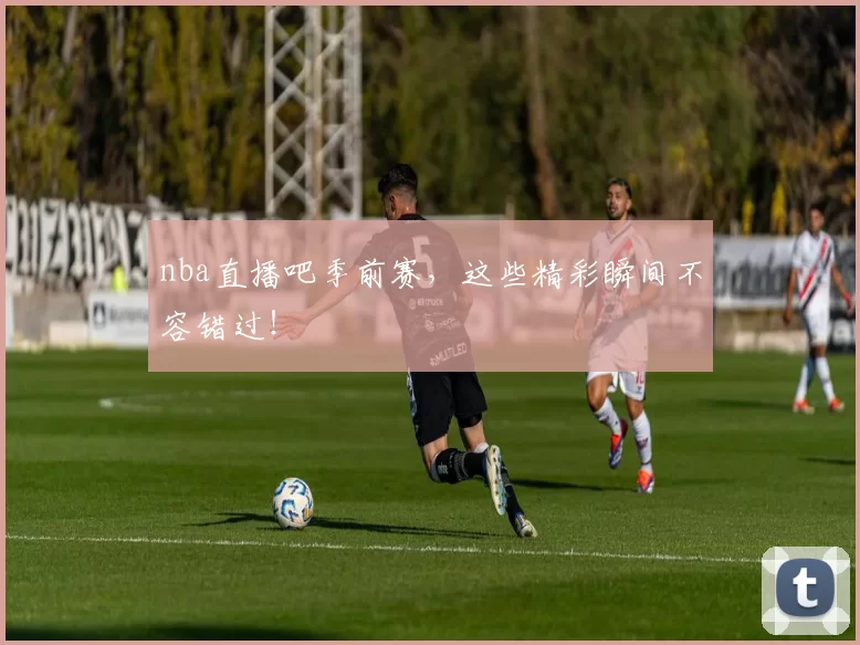 nba直播吧季前赛，这些精彩瞬间不容错过！