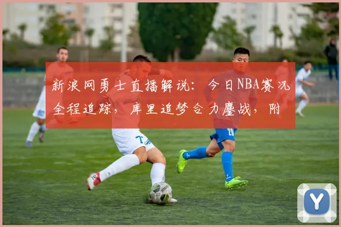 新浪网勇士直播解说：今日NBA赛况全程追踪，库里追梦合力鏖战，附战术分析