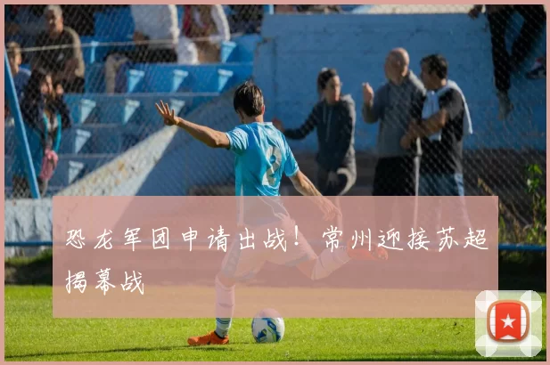恐龙军团申请出战!常州迎接苏超揭幕战