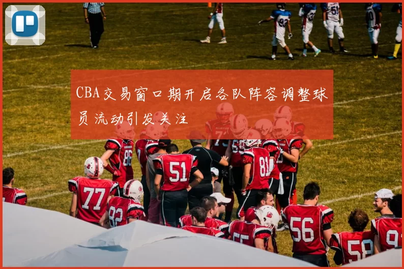 CBA交易窗口期开启各队阵容调整球员流动引发关注
