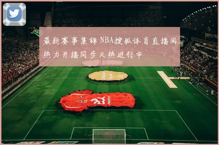 最新赛事集锦 NBA搜狐体育直播间热力开播同步火热进行中