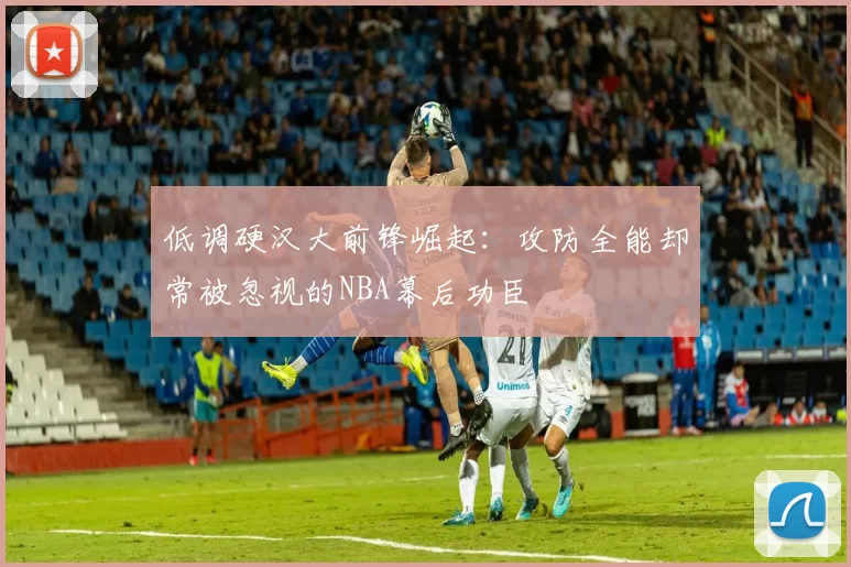 低调硬汉大前锋崛起：攻防全能却常被忽视的NBA幕后功臣