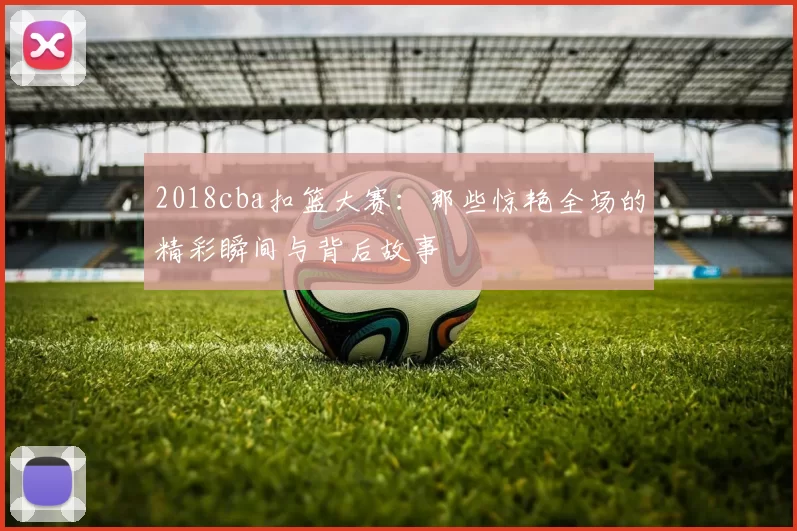 2018cba扣篮大赛：那些惊艳全场的精彩瞬间与背后故事
