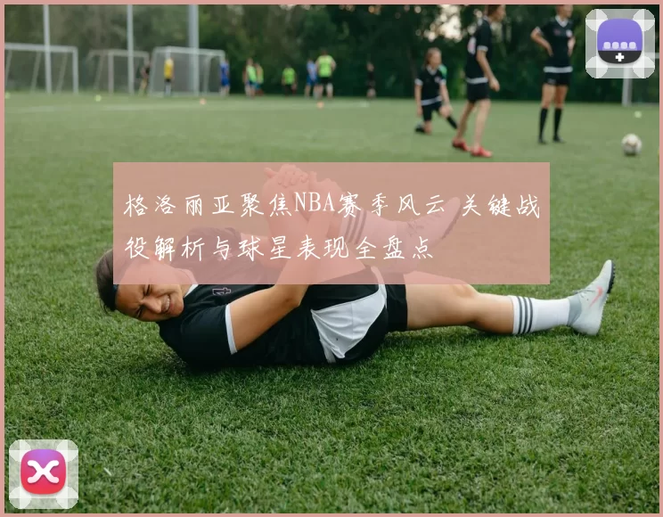 格洛丽亚聚焦NBA赛季风云 关键战役解析与球星表现全盘点