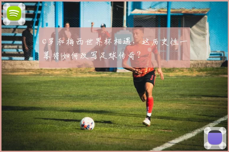 c罗和梅西世界杯相遇，这历史性一幕将如何改写足球传奇？