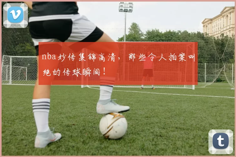 nba妙传集锦高清，那些令人拍案叫绝的传球瞬间！