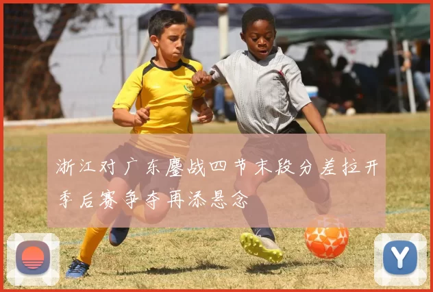 浙江对广东鏖战四节末段分差拉开季后赛争夺再添悬念