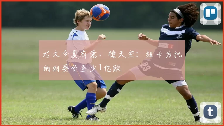 尤文今夏有意,德天空:纽卡为托纳利要价至少1亿欧