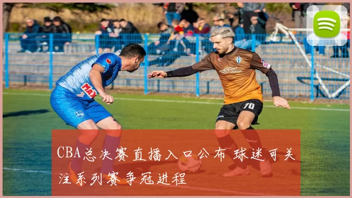 CBA总决赛直播入口公布 球迷可关注系列赛争冠进程