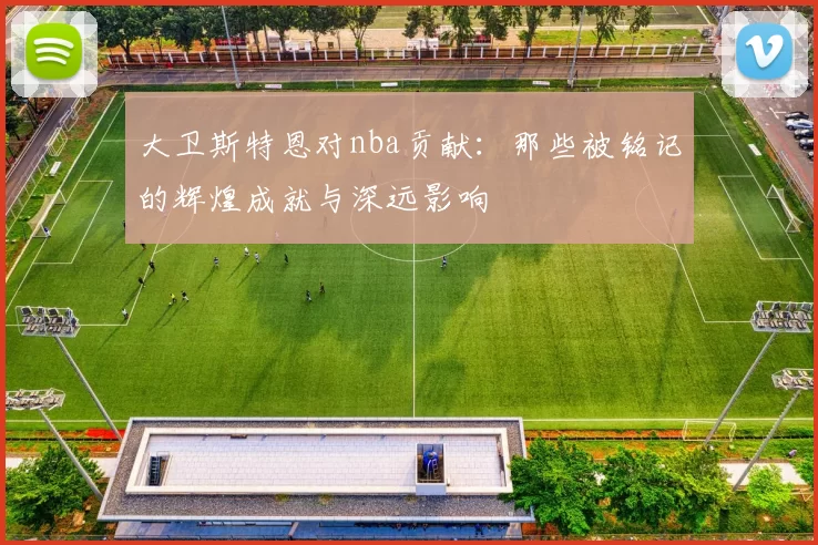 大卫斯特恩对nba贡献：那些被铭记的辉煌成就与深远影响