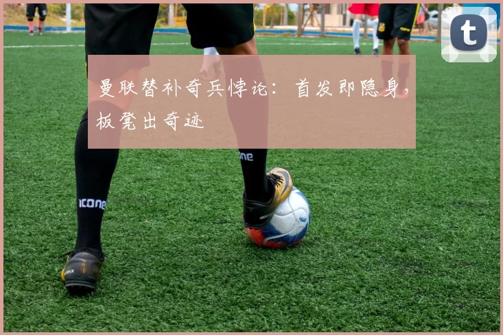 曼联替补奇兵悖论：首发即隐身，板凳出奇迹